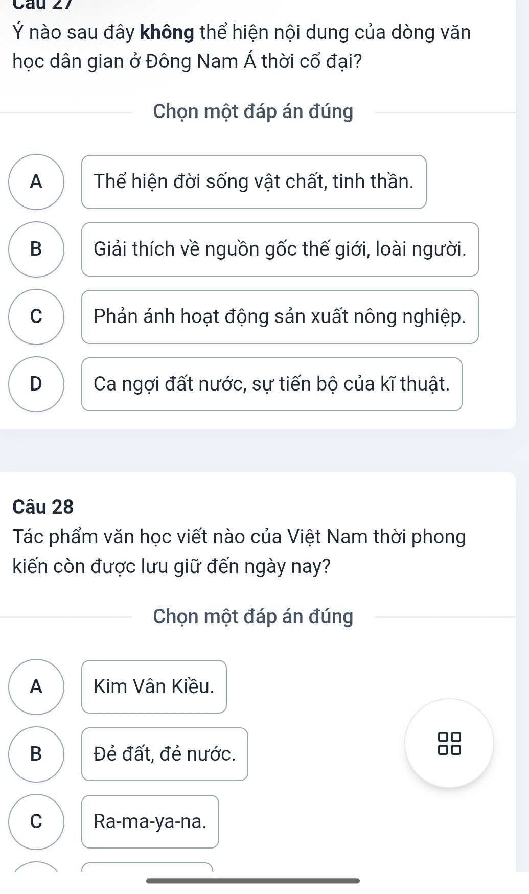 Ý nào sau đây không thể hiện nội dung của dòng văn
học dân gian ở Đông Nam Á thời cổ đại?
Chọn một đáp án đúng
A Thể hiện đời sống vật chất, tinh thần.
B Giải thích về nguồn gốc thế giới, loài người.
C Phản ánh hoạt động sản xuất nông nghiệp.
D Ca ngợi đất nước, sự tiến bộ của kĩ thuật.
Câu 28
Tác phẩm văn học viết nào của Việt Nam thời phong
kiến còn được lưu giữ đến ngày nay?
Chọn một đáp án đúng
A Kim Vân Kiều.
B Đẻ đất, đẻ nước.
C Ra-ma-ya-na.