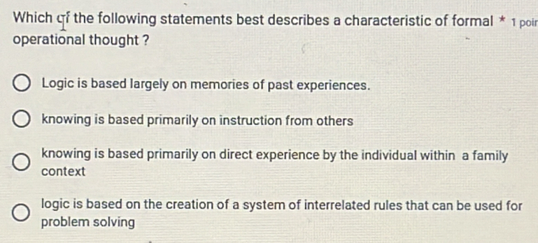 Which qf the following statements best describes a characteristic of formal * 1 poir
operational thought ?
Logic is based largely on memories of past experiences.
knowing is based primarily on instruction from others
knowing is based primarily on direct experience by the individual within a family
context
logic is based on the creation of a system of interrelated rules that can be used for
problem solving