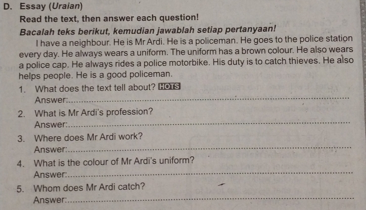 Essay (Uraian) 
Read the text, then answer each question! 
Bacalah teks berikut, kemudian jawablah setiap pertanyaan! 
I have a neighbour. He is Mr Ardi. He is a policeman. He goes to the police station 
every day. He always wears a uniform. The uniform has a brown colour. He also wears 
a police cap. He always rides a police motorbike. His duty is to catch thieves. He also 
helps people. He is a good policeman. 
1. What does the text tell about? HOTS 
Answer: 
_ 
2. What is Mr Ardi's profession? 
Answer: 
_ 
3. Where does Mr Ardi work? 
Answer: 
_ 
4. What is the colour of Mr Ardi's uniform? 
Answer: 
_ 
_ 
5. Whom does Mr Ardi catch? 
Answer: