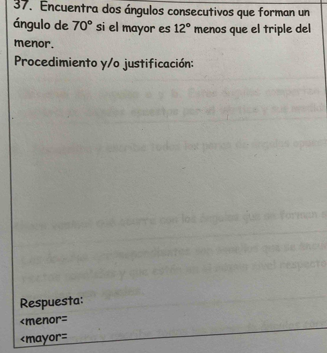 Encuentra dos ángulos consecutivos que forman un 
ángulo de 70° si el mayor es 12° menos que el triple del 
menor. 
Procedimiento y/o justificación: 
Respuesta: