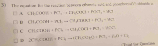 The equation for the reaction between ethanoic acid and phosphorus(V) chloride is
A CH_3COOH+PCl_5to CH_3COCl+POCl_3+HCl
B CH_3COOH+PCl_5to CH_3COOCl+PCl_3+HCl
C CH_3COOH+PCl_5to CH_3COCl+PCl_3+HOCl
D 2CH_3COOH+PCl_5to (CH_3CO)_2O+PCl_3+H_2O+Cl_2
(Total for Question