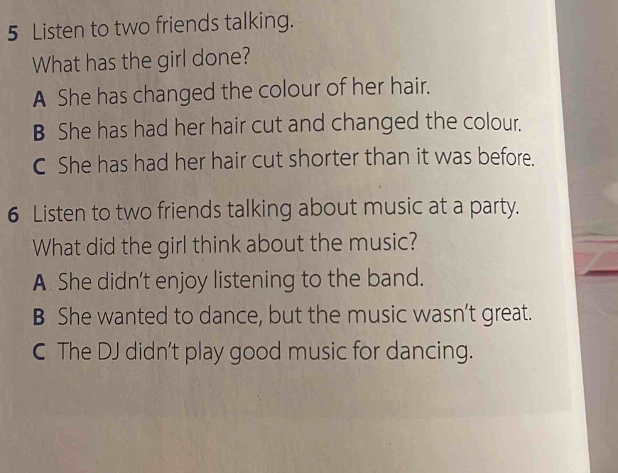 Listen to two friends talking.
What has the girl done?
A She has changed the colour of her hair.
B She has had her hair cut and changed the colour.
C She has had her hair cut shorter than it was before.
6 Listen to two friends talking about music at a party.
What did the girl think about the music?
A She didn’t enjoy listening to the band.
B She wanted to dance, but the music wasn’t great.
C The DJ didn't play good music for dancing.