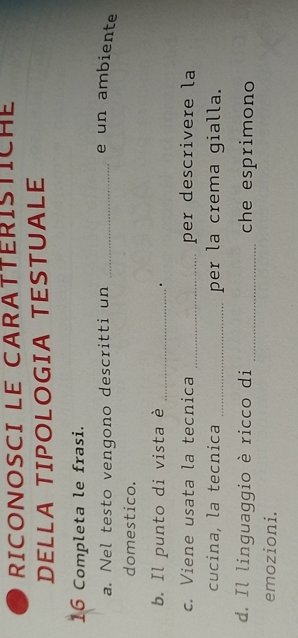 RICONOSCI LE CARATTERISTICHE 
DELLA TIPOLOGIA TESTUALE 
16 Completa le frasi. 
a. Nel testo vengono descritti un_ 
e un ambiente 
domestico. 
b. Il punto di vista è_ 
. 
c. Viene usata la tecnica _per descrivere la 
cucina, la tecnica _per la crema gialla. 
d. Il linguaggio è ricco di _che esprimono 
emozioni.