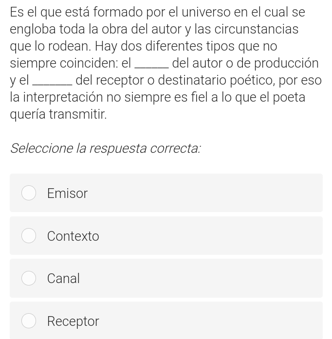 Es el que está formado por el universo en el cual se
engloba toda la obra del autor y las circunstancias
que lo rodean. Hay dos diferentes tipos que no
siempre coinciden: el_ del autor o de producción
y el _del receptor o destinatario poético, por eso
la interpretación no siempre es fiel a lo que el poeta
quería transmitir.
Seleccione la respuesta correcta:
Emisor
Contexto
Canal
Receptor