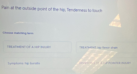 Pain at the outside point of the hip, Tenderness to touch 
Choose matching term 
TREATMENT OF A HIP INJURY TREATMENT: hip flexor strain 
Symptoms: hip bursitis SYMPTOMS OF A HIP POINTER INJURY