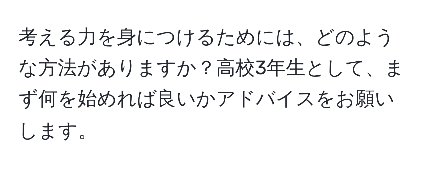 考える力を身につけるためには、どのような方法がありますか？高校3年生として、まず何を始めれば良いかアドバイスをお願いします。