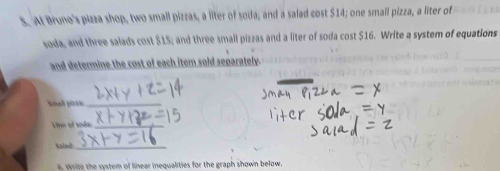 At Bruno's pizza shop, two small pizzas, a liter of soda; and a salad cost $14; one small pizza, a liter of 
soda, and three salads cost $15; and three small pizzas and a liter of soda cost $16. Write a system of equations 
and determine the cost of each item sold separately. 
Snall pizea_ 
Liter of soda:_ 
Salad_ 
W ite the system of linear inequalities for the graph shown below.