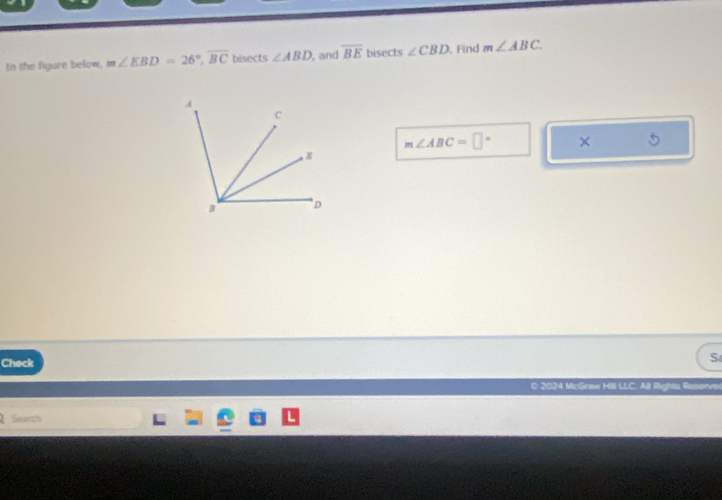 In the figure below, m∠ EBD=26°, overline BC bisects ∠ ABD , and overline BE bisects ∠ CBD , Find m∠ ABC
m∠ ABC=□° × 
Check 
S 
2024 McGraw Hill LLC. All Rights Reserver 
Search