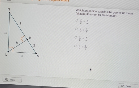 Which proportion satisties the geometric mean
(altitude) theorem for the triangle?
 2/b = 3/m 
 2/n = 3/n 
 2/h = h/n 
 2/b = h/3 
intro
Done