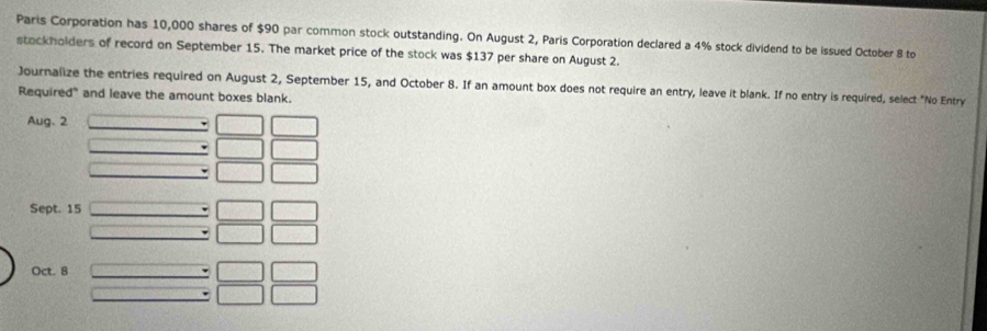 Paris Corporation has 10,000 shares of $90 par common stock outstanding. On August 2, Paris Corporation declared a 4% stock dividend to be issued October 8 to
stockholders of record on September 15. The market price of the stock was $137 per share on August 2.
Journalize the entries required on August 2, September 15, and October 8. If an amount box does not require an entry, leave it blank. If no entry is required, select "No Entry
Required" and leave the amount boxes blank.
Aug. 2
Sept. 15
Oct. 8