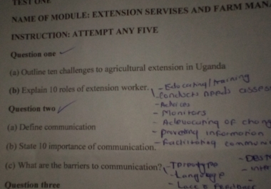 NAME OF MODULE: EXTENSION SERVISES AND FARM MAN. 
INSTRUCTION: ATTEMPT ANY FIVE 
Question one 
(a) Outline ten challenges to agricultural extension in Uganda 
(b) Explain 10 roles of extension worker. 
Question two 
(a) Define communication 
(b) State 10 importance of communication. 
(c) What are the barriers to communication? 
Question three