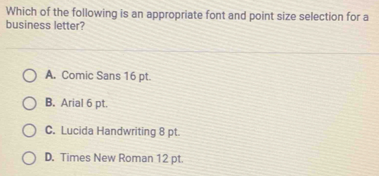 Which of the following is an appropriate font and point size selection for a
business letter?
A. Comic Sans 16 pt.
B. Arial 6 pt.
C. Lucida Handwriting 8 pt.
D. Times New Roman 12 pt.