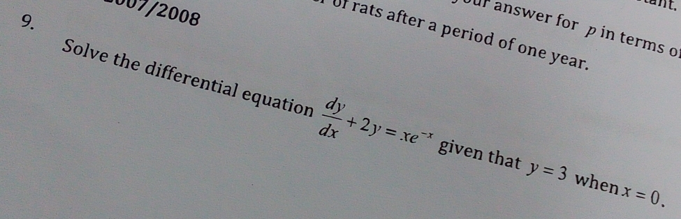 1007/2008
9.
our answer for p in terms o
of rats after a period of one year.
Solve the differential equation  dy/dx +2y=xe^(-x) given that y=3 when x=0.