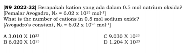 [N9 2022-32] Berapakah kation yang ada dalam 0.5 mol natrium oksida?
[Pemalar Avogadro, N_A=6.02* 10^(23)mol^(-1)]
What is the number of cations in 0.5 mol sodium oxide?
[Avogadro's constant, N_A=6.02* 10^(23)mol^(-1)]
A 3.010* 10^(23)
C 9.030* 10^(23)
B 6.020* 10^(23)
D 1.204* 10^(23)