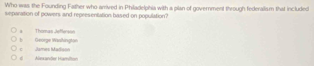 Who was the Founding Father who arrived in Philadelphia with a plan of government through federalism that included
separation of powers and representation based on population?
a Thomas Jefferson
b George Washington
C James Madison
d Alexander Hamilton