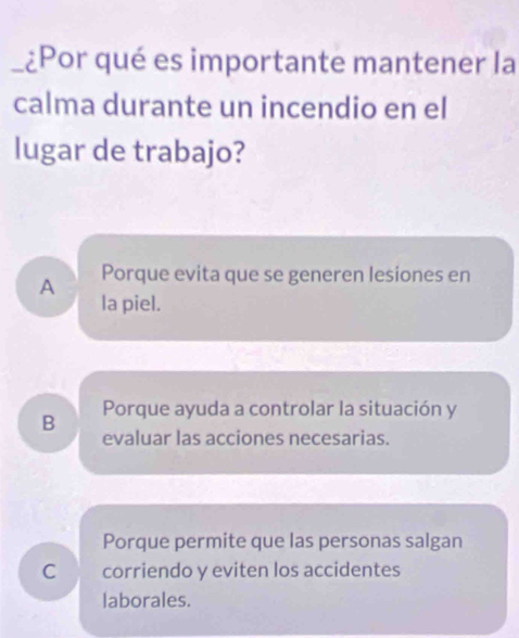 ¿Por qué es importante mantener la
calma durante un incendio en el
lugar de trabajo?
A Porque evita que se generen lesiones en
la piel.
B Porque ayuda a controlar la situación y
evaluar las acciones necesarias.
Porque permite que las personas salgan
C corriendo y eviten los accidentes
laborales.