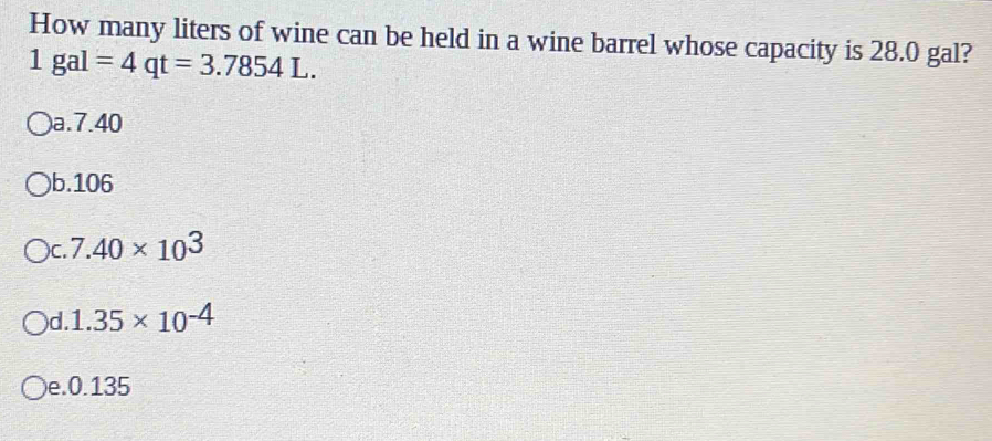 How many liters of wine can be held in a wine barrel whose capacity is 28.0 gal?
1gal=4qt=3.7854L.
a. 7.40
)b. 106
C. 7.40* 10^3
)d. 1.35* 10^(-4)
)e. 0.135