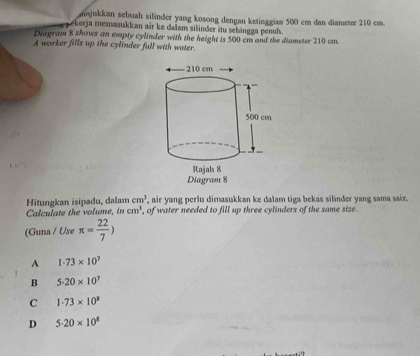 njukkan sebuah silinder yang kosong dengan ketinggian 500 cm dan diameter 210 cm.
pekerja memasukkan air ke dalam silinder itu sehingga penuh.
Diagram 8 shows an empty cylinder with the height is 500 cm and the diameter 210 cm.
A worker fills up the cylinder full with water.
Hitungkan isipadu, dalam cm^3 , air yang perlu dimasukkan ke dalam tiga bekas silinder yang sama saiz.
Calculate the volume, in cm^3 , of water needed to fill up three cylinders of the same size.
(Guna / Use π = 22/7 )
A 1· 73* 10^7
B 5.20* 10^7
C 1· 73* 10^8
D 5.20* 10^8