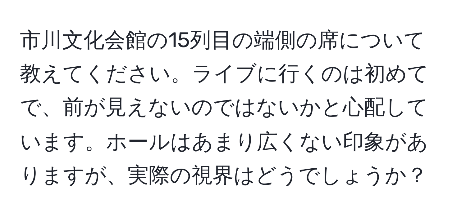 市川文化会館の15列目の端側の席について教えてください。ライブに行くのは初めてで、前が見えないのではないかと心配しています。ホールはあまり広くない印象がありますが、実際の視界はどうでしょうか？