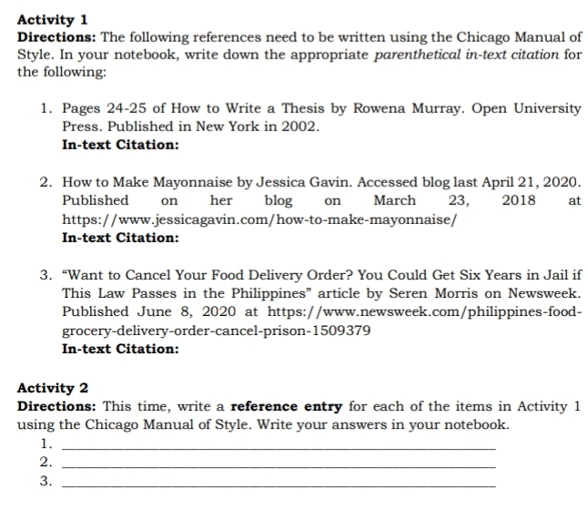 Activity 1 
Directions: The following references need to be written using the Chicago Manual of 
Style. In your notebook, write down the appropriate parenthetical in-text citation for 
the following: 
1. Pages 24-25 of How to Write a Thesis by Rowena Murray. Open University 
Press. Published in New York in 2002. 
In-text Citation: 
2. How to Make Mayonnaise by Jessica Gavin. Accessed blog last April 21, 2020. 
Published on her blog on March 23, 2018 at 
https://www.jessicagavin.com/how-to-make-mayonnaise/ 
In-text Citation: 
3. “Want to Cancel Your Food Delivery Order? You Could Get Six Years in Jail if 
This Law Passes in the Philippines” article by Seren Morris on Newsweek. 
Published June 8, 2020 at https://www.newsweek.com/philippines-food- 
grocery-delivery-order-cancel-prison- 1509379
In-text Citation: 
Activity 2 
Directions: This time, write a reference entry for each of the items in Activity 1 
using the Chicago Manual of Style. Write your answers in your notebook. 
1._ 
2._ 
3._