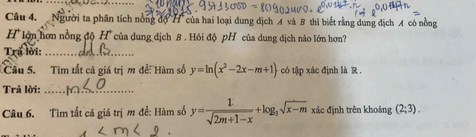 Người ta phân tích nồng độ H của hai loại dung dịch A và B thì biết rằng dung dịch A có nồng 
H lớn hơn nồng độ H^+ của dung dịch B . Hỏi độ pH của dung dịch nào lớn hơn? 
Trấ lời:_ 
Câu 5. Tìm tất cả giá trị m đề: Hàm số y=ln (x^2-2x-m+1) có tập xác định là R . 
Trả lời:_ 
Câu 6. Tìm tất cả giá trị m đề: Hàm số y= 1/sqrt(2m+1-x) +log _3sqrt(x-m) xác định trên khoảng (2;3).