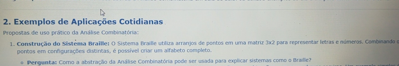 Exemplos de Aplicações Cotidianas. 
Propostas de uso prático da Análise Combinatória: 
1. Construção do Sistema Braille: O Sistema Braille utiliza arranjos de pontos em uma matriz 3* 2 A para representar letras e números. Combinando o 
pontos em configurações distintas, é possível criar um alfabeto completo. 
o Pergunta: Como a abstração da Análise Combinatória pode ser usada para explicar sistemas como o Braille?