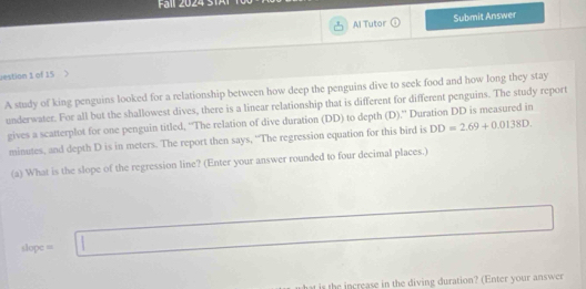 Fäll 2024 STAl 
Al Tutor overline C Submit Answer 
vestion 1 of 15 
A study of king penguins looked for a relationship between how deep the penguins dive to seek food and how long they stay 
underwater. For all but the shallowest dives, there is a linear relationship that is different for different penguins. The study report 
gives a scatterplot for one penguin titled, “The relation of dive duration (DD) to depth (D).” Duration DD is measured in
minutes, and depth D is in meters. The report then says, “The regression equation for this bird is DD=2.69+0.0138D. 
(a) What is the slope of the regression line? (Enter your answer rounded to four decimal places.)
dope=□
s he crease in the diving duration? (Enter your answer
