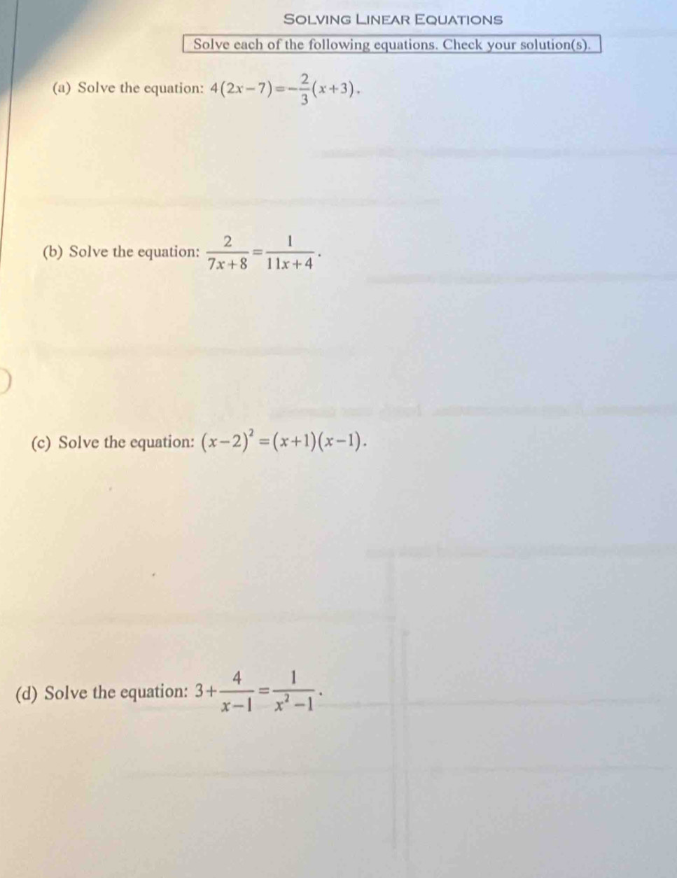 Solving Linear Equations 
Solve each of the following equations. Check your solution(s). 
(a) Solve the equation: 4(2x-7)=- 2/3 (x+3). 
(b) Solve the equation:  2/7x+8 = 1/11x+4 . 
(c) Solve the equation: (x-2)^2=(x+1)(x-1). 
(d) Solve the equation: 3+ 4/x-1 = 1/x^2-1 .