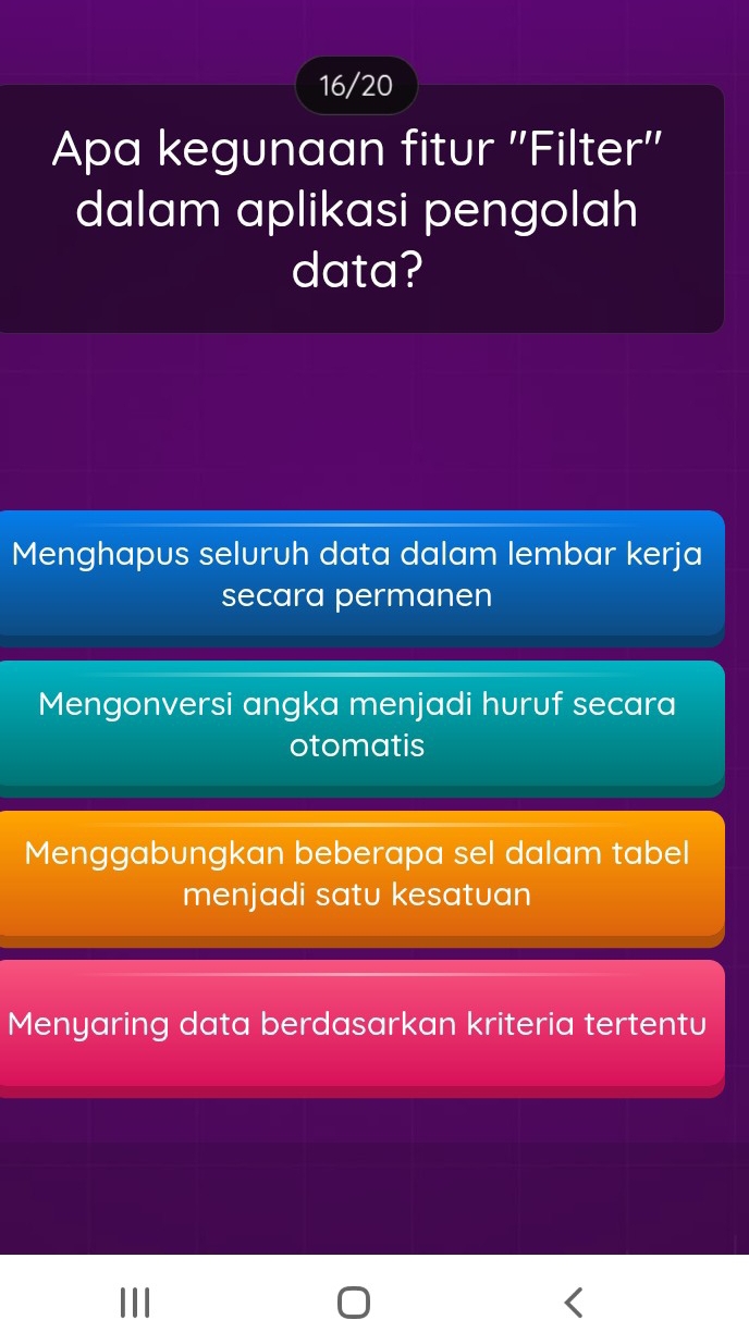 16/20
Apa kegunaan fitur ''Filter''
dalam aplikasi pengolah
data?
Menghapus seluruh data dalam lembar kerja
secara permanen
Mengonversi angka menjadi huruf secara
otomatis
Menggabungkan beberapa sel dalam tabel
menjadi satu kesatuan
Menyaring data berdasarkan kriteria tertentu