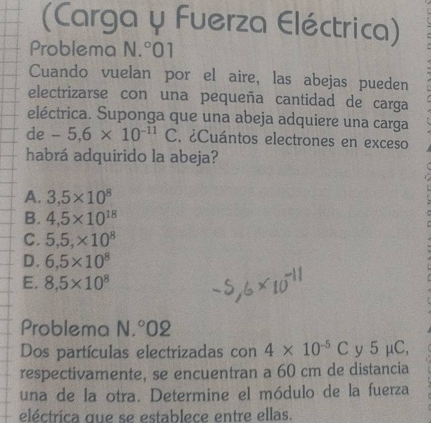 (Carga y Fuerza Eléctrica)
Problema N.^circ 01
Cuando vuelan por el aire, las abejas pueden
electrizarse con una pequeña cantidad de carga
eléctrica. Suponga que una abeja adquiere una carga
de-5,6* 10^(-11)C. ¿Cuántos electrones en exceso
habrá adquirido la abeja?
A. 3,5* 10^8
B. 4,5* 10^(18)
C. 5,5,* 10^8
D. 6,5* 10^8
E. 8,5* 10^8
Problema N.^circ 02
Dos partículas electrizadas con 4* 10^(-5)C y 5 a u C,
respectivamente, se encuentran a 60 cm de distancia
una de la otra. Determine el módulo de la fuerza
eléctrica que se establece entre ellas.