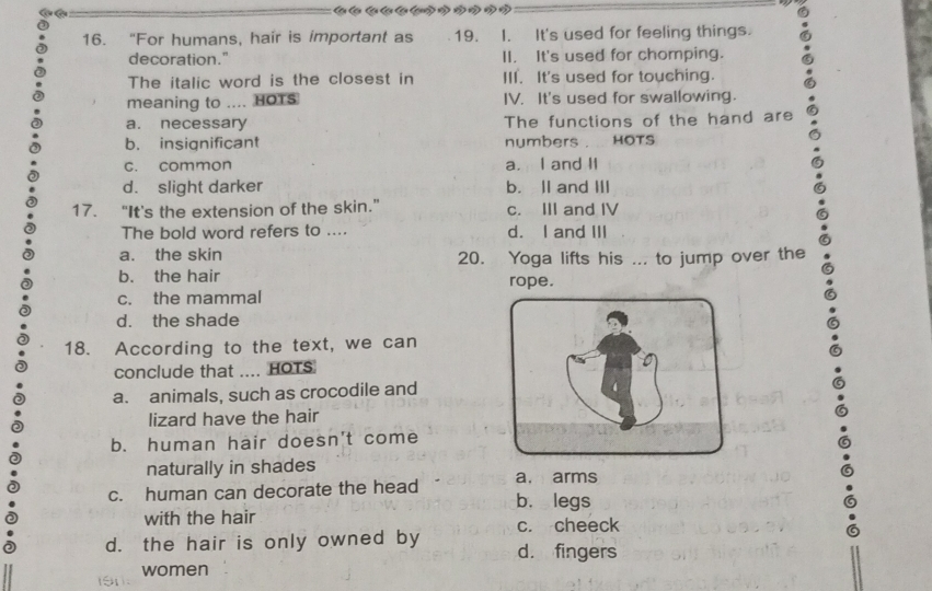 "For humans, hair is important as 19. I. It's used for feeling things.
decoration." II. It's used for chomping.
The italic word is the closest in III. It's used for touching.
meaning to .... HOTS IV. It's used for swallowing.
a. necessary The functions of the hand are
b. insignificant numbers . HOTS
c. common a. I and II
d. slight darker b. lI and III
17. “It's the extension of the skin.” c. III and IV
The bold word refers to .... d. I and III
a. the skin 20. Yoga lifts his ... to jump over the
b. the hair rope.
c. the mammal
d. the shade
18. According to the text, we can
conclude that .... HOTS
a. animals, such as crocodile and
lizard have the hair
b. human hair doesn't come
naturally in shades
c. human can decorate the head a. arms
b. legs
with the hair c. cheeck
d. the hair is only owned by d. fingers
women