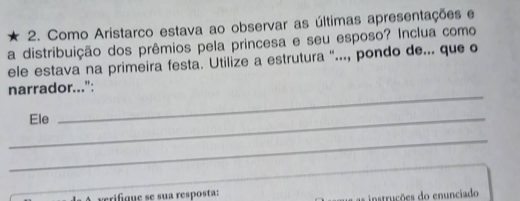 Como Aristarco estava ao observar as últimas apresentações e 
a distribuição dos prêmios pela princesa e seu esposo? Inclua como 
ele estava na primeira festa. Utilize a estrutura “..., pondo de... que o 
narrador...”: 
_Ele 
_ 
_ 
verifque se sua resposta: 
as instrucões do enunciado