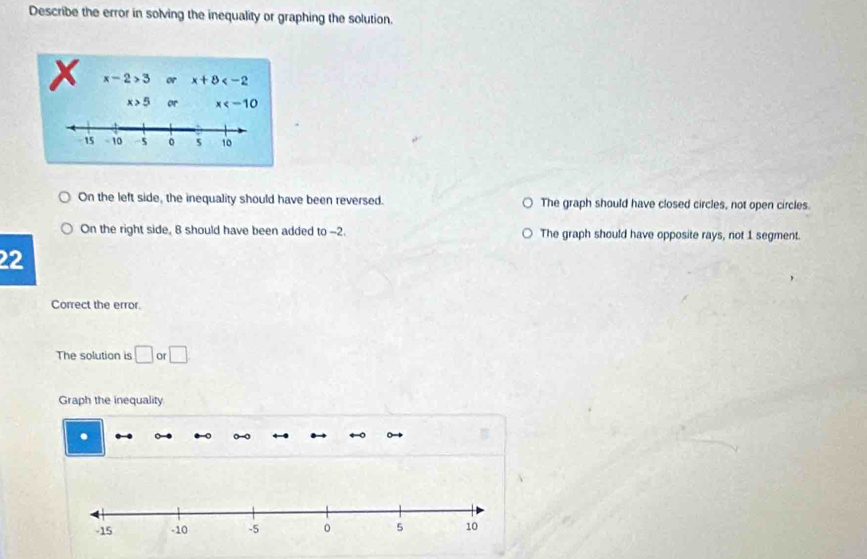 Describe the error in solving the inequality or graphing the solution.
X x-2>3 or x+8
x>5 or x
15 - 10 -5 0 5 10
On the left side, the inequality should have been reversed. The graph should have closed circles, not open circles.
On the right side, 8 should have been added to --2. The graph should have opposite rays, not 1 segment.
22
Correct the error.
The solution is □ or □ 
Graph the inequality
.