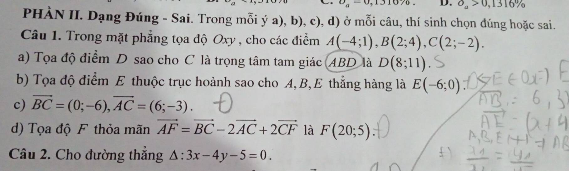 upsilon _a=0,131070. D. O_a>0,1316%
PHÀN II. Dạng Đúng - Sai. Trong mỗi ý a), b), c), d) ở mỗi câu, thí sinh chọn đúng hoặc sai. 
Câu 1. Trong mặt phẳng tọa độ Oxy , cho các điểm A(-4;1), B(2;4), C(2;-2). 
a) Tọa độ điểm D sao cho C là trọng tâm tam giác ABD là D(8;11)
b) Tọa độ điểm E thuộc trục hoành sao cho A, B,E thẳng hàng là E(-6;0)
c) vector BC=(0;-6), vector AC=(6;-3). 
d) Tọa độ F thỏa mãn vector AF=vector BC-2vector AC+2vector CF là F(20;5)
Câu 2. Cho đường thắng △ :3x-4y-5=0.