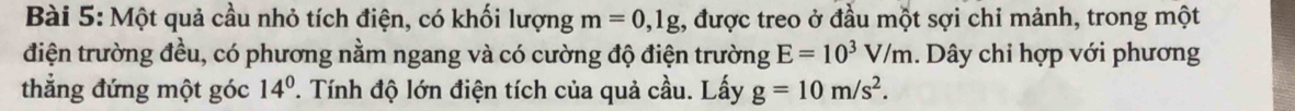 Một quả cầu nhỏ tích điện, có khối lượng m=0,1g , được treo ở đầu một sợi chi mảnh, trong một 
điện trường đều, có phương nằm ngang và có cường độ điện trường E=10^3V/m. Dây chi hợp với phương 
thẳng đứng một góc 14°. Tính độ lớn điện tích của quả cầu. Lấy g=10m/s^2.