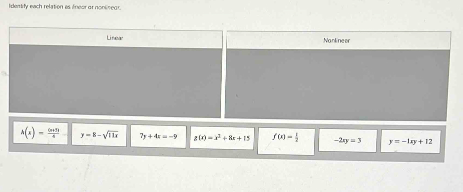 Identify each relation as linear or nonlinear.
Linear Nonlinear
h(x)= ((x+5))/4  y=8-sqrt(11x) 7y+4x=-9 g(x)=x^2+8x+15 f(x)= 1/2  -2xy=3 y=-1xy+12