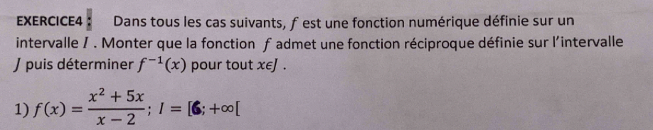 Dans tous les cas suivants, f est une fonction numérique définie sur un 
intervalle / . Monter que la fonction f admet une fonction réciproque définie sur l'intervalle 
J puis déterminer f^(-1)(x) pour tout x∈J. 
1) f(x)= (x^2+5x)/x-2 ; I=[6;+∈fty [