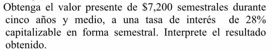 Obtenga el valor presente de $7,200 semestrales durante 
cinco años y medio, a una tasa de interés de 28%
capitalizable en forma semestral. Interprete el resultado 
obtenido.