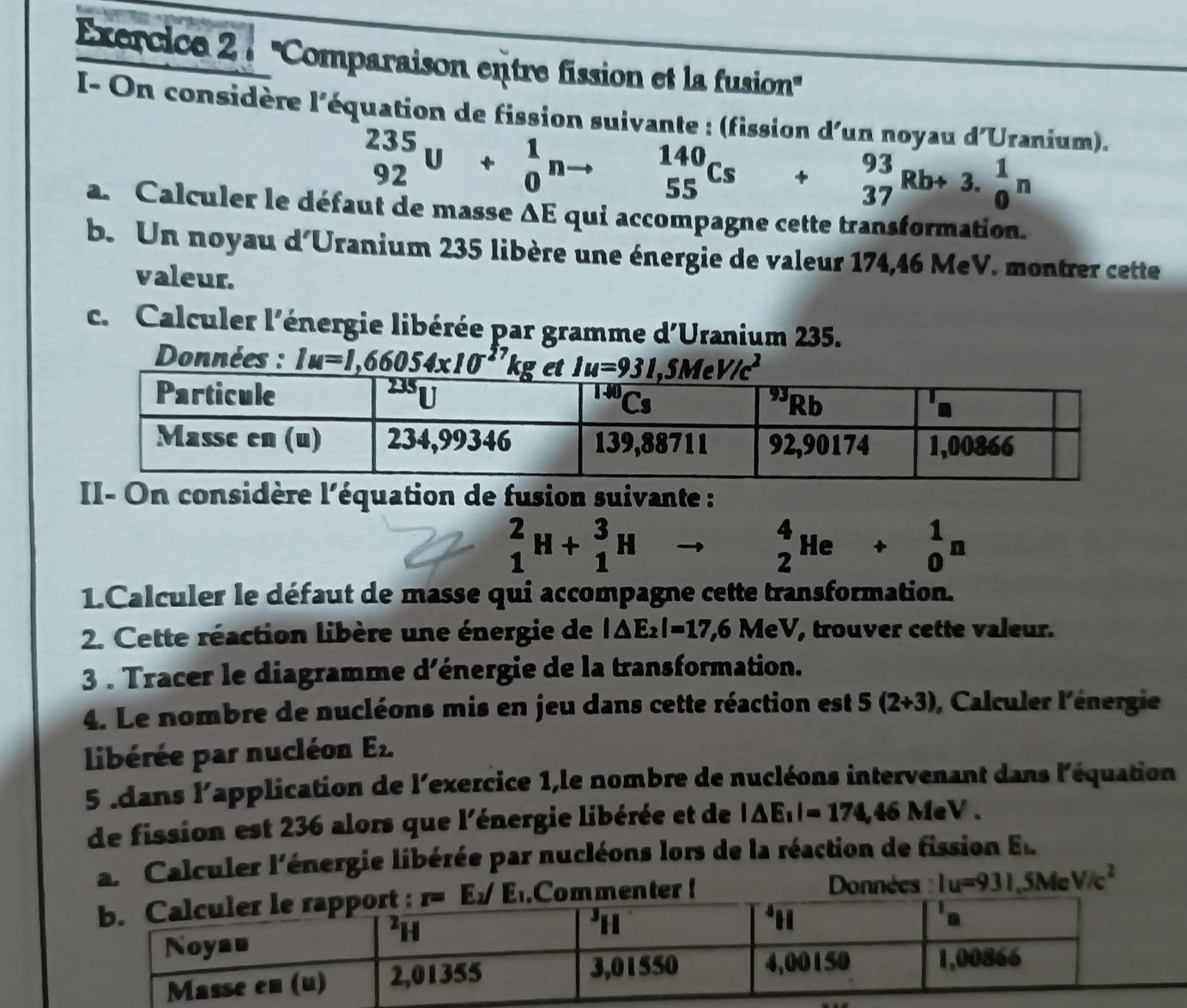 ''Comparaison entre fission et la fusion''
I- On considère l'équation de fission suivante : (fission d'un noyau d'Uranium).
_(92)^(235)U+_0^(1nto _(55)^(140)Cs+_(37)^(93)Rb+3.frac 1)0n
a. Calculer le défaut de masse △ E qui accompagne cette transformation.
b. Un noyau d'Uranium 235 libère une énergie de valeur 174,46 MeV. montrer cette
valeur.
c. Calculer l'énergie libérée par gramme d'Uranium 235.
Données : 
II- On considère l'équation de fusion suivante :
_1^(2H+_1^3H
beginarray)r 4 2endarray He+beginarrayr 1 0endarray n
1.Calculer le défaut de masse qui accompagne cette transformation.
2. Cette réaction libère une énergie de |△ E_2|=17,6MeV , trouver cette valeur.
3 . Tracer le diagramme d’énergie de la transformation.
4. Le nombre de nucléons mis en jeu dans cette réaction est 5(2+3) , Calculer l'énergie
libérée par nucléon E_2.
5 Idans l'application de l'exercice 1,le nombre de nucléons intervenant dans l'équation
de fission est 236 alors que l'énergie libérée et de |△ E_1|=174,46MeV
a. Calculer l'énergie libérée par nucléons lors de la réaction de fission E_k..Commenter!
Données : Iu=931,5MeV/c^2