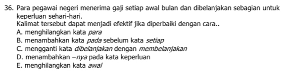 Para pegawai negeri menerima gaji setiap awal bulan dan dibelanjakan sebagian untuk
keperluan sehari-hari.
Kalimat tersebut dapat menjadi efektif jika diperbaiki dengan cara..
A. menghilangkan kata para
B. menambahkan kata pada sebelum kata setiap
C. mengganti kata dibelanjakan dengan membelanjakan
D. menambahkan −лya pada kata keperluan
E. menghilangkan kata awal