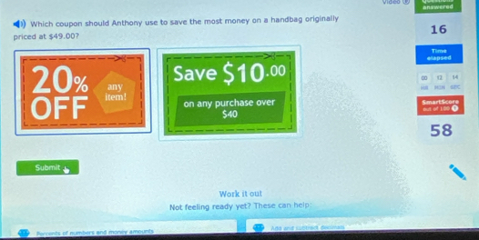 answered 
Which coupon should Anthony use to save the most money on a handbag originally 
priced at $49.00? 16 Time
20% any 
Save $10.00 elapsed
00 (2 14 
itll HIW 
OFF item ! 
on any purchase over out of 100. SmartScore
$40
58
Submit 
Work it out 
Not feeling ready yet? These can help: 
Perrents of numbers and money amounts Arta anid i