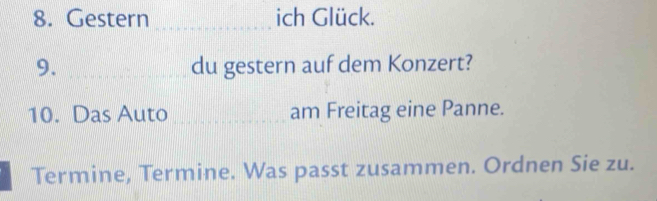 Gestern _ich Glück. 
9. _du gestern auf dem Konzert? 
10. Das Auto _am Freitag eine Panne. 
Termine, Termine. Was passt zusammen. Ordnen Sie zu.