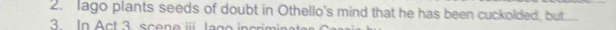 lago plants seeds of doubt in Othello's mind that he has been cuckolded, but. 
3. In Act 3 scene i Jago incriminates