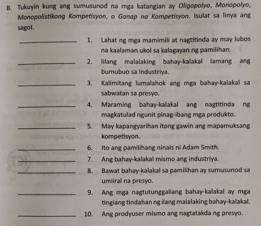 Tukuyin kung ang sumusunod na mga katangian ay Oligopolyo, Monopolyo, 
Monopolistikong Kompetisyon, o Ganap na Kompetisyon. Isulat sa linya ang 
sagot. 
_1. Lahat ng mga mamimili at nagtitinda ay may lubos 
na kaalaman ukol sa kalagayan ng pamilihan. 
_2. lilang malalaking bahay-kalakal lamang ang 
bumubuo sa industriya. 
_3. Kalimitang lumalahok ang mga bahay-kalakal sa 
sabwatan sa presyo. 
_4. Maraming bahay-kalakal ang nagtitinda ng 
magkatulad ngunit pinag-ibang mga produkto. 
_5. May kapangyarihan itong gawin ang mapamuksang 
kompetisyon. 
_6. Ito ang pamilihang ninais ni Adam Smith. 
_7. Ang bahay-kalakal mismo ang industriya. 
_8. Bawat bahay-kalakal sa pamilihan ay sumusunod sa 
umiiral na presyo. 
_9. Ang mga nagtutunggaliang bahay-kalakal ay mga 
tingiang tindahan ng ilang malalaking bahay-kalakal. 
_10. Ang prodyuser mismo ang nagtatakda ng presyo.