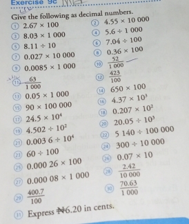 Give the following as decimal numbers.
2.67* 100
4.55* 10000
3 8.03* 1000 4 5.6/ 1000
8.11/ 10 6 7.04/ 100
7 0.027* 10000 8 0.36* 100
9 0.0085* 1000 1  52/1000 
1  63/1000   423/100 
0.05* 1000 14 650* 100
4.37* 10^3
90* 100000
① 24.5* 10^4 18 0.207* 10^2
① 4.502/ 10^2 20 20.05/ 10^3
① 0.0036/ 10^4 2 5140/ 100000
24 300/ 10000
a 60/ 100 26 0.07* 10
0.00026* 100
② 0.00008* 1000 (28)  (2.42)/10000 
(29  (400.7)/100  30  (70.63)/1000 
⑪ Express 16.20 in cents.