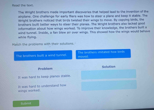 Read the text.
The Wright brothers made important discoveries that helped lead to the invention of the
airplane. One challenge for early fliers was how to steer a plane and keep it stable. The
Wright brothers noticed that birds twisted their wings to move. By copying birds, the
brothers built better ways to steer their planes. The Wright brothers also lacked good
information about how wings worked. To improve their knowledge, the brothers built a
wind tunnel. Inside, a fan blew air over wings. This showed how the wings would behave
while flying.
Match the problems with their solutions.
The brothers built a wind tunnel. moved. The brothers imitated how birds
Problem Solution
It was hard to keep planes stable.
It was hard to understand how
wings worked.
Submit