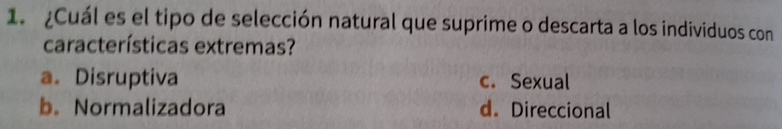 ¿Cuál es el tipo de selección natural que suprime o descarta a los individuos con
características extremas?
a. Disruptiva c. Sexual
b. Normalizadora d. Direccional