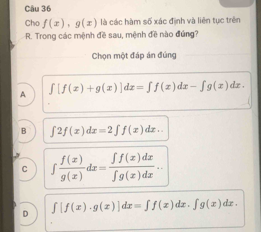 Cho f(x), g(x) là các hàm số xác định và liên tục trên
R. Trong các mệnh đề sau, mệnh đề nào đúng?
Chọn một đáp án đúng
A ∈t [f(x)+g(x)]dx=∈t f(x)dx-∈t g(x)dx.
B ∈t 2f(x)dx=2∈t f(x)dx..
C ∈t  f(x)/g(x) dx= ∈t f(x)dx/∈t g(x)dx ..
D ∈t [f(x)· g(x)]dx=∈t f(x)dx· ∈t g(x)dx.