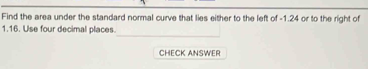 Find the area under the standard normal curve that lies either to the left of -1.24 or to the right of
1.16. Use four decimal places. 
CHECK ANSWER