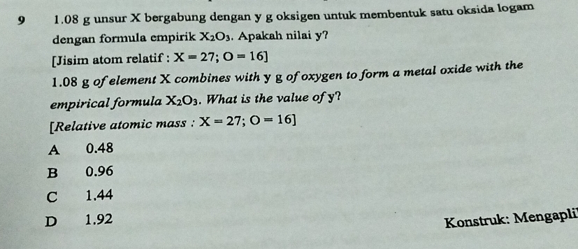 9 1.08 g unsur X bergabung dengan y g oksigen untuk membentuk satu oksida logam
dengan formula empirik X_2O_3 Apakah nilai y?
[Jisim atom relatif : X=27; O=16]
1.08 g of element X combines with y g of oxygen to form a metal oxide with the
empirical formula X_2O_3. What is the value of y?
[Relative atomic mass : X=27; O=16]
A 0.48
B 0.96
C 1.44
D 1.92
Konstruk: Mengapli'